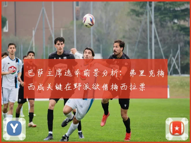 巴萨主席选举前景分析：弗里克梅西成关键在野派欲借梅西拉票
