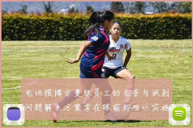 电讯报揭示曼联员工的无奈与讽刺问题解决方案常在眼前却难以实施