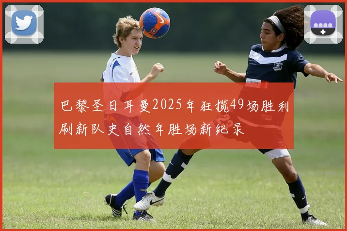 巴黎圣日耳曼2025年狂揽49场胜利刷新队史自然年胜场新纪录