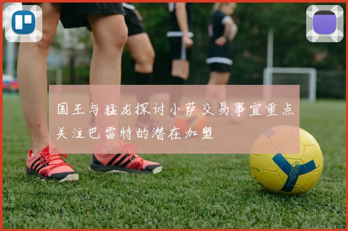 国王与猛龙探讨小萨交易事宜重点关注巴雷特的潜在加盟
