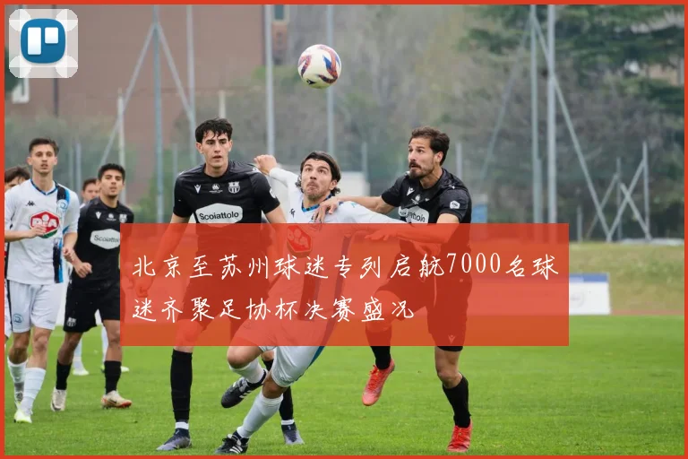 北京至苏州球迷专列启航7000名球迷齐聚足协杯决赛盛况