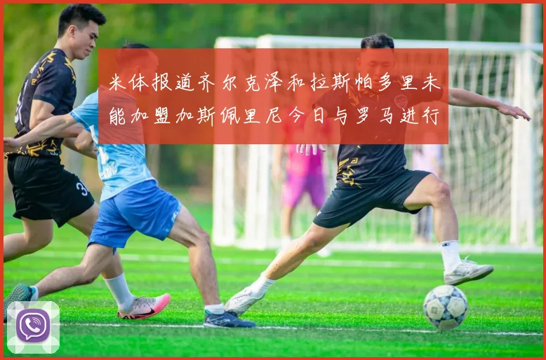米体报道齐尔克泽和拉斯帕多里未能加盟加斯佩里尼今日与罗马进行会谈