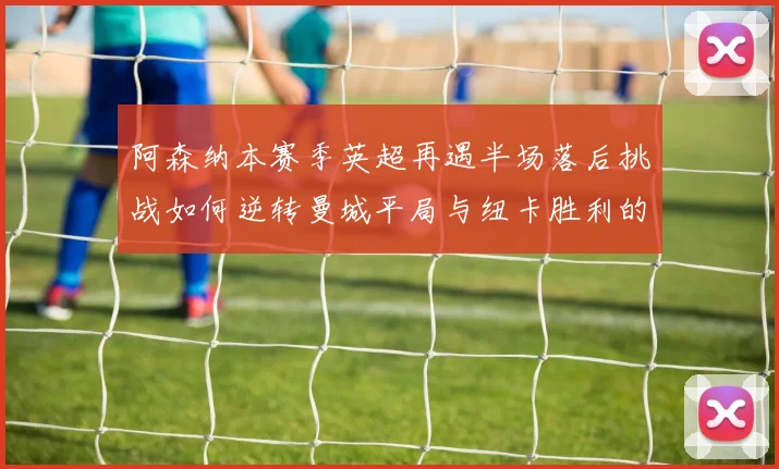 阿森纳本赛季英超再遇半场落后挑战如何逆转曼城平局与纽卡胜利的启示