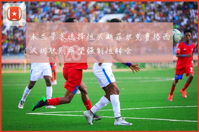 米兰寻求选择性买断菲尔克鲁格西汉姆联则希望强制性转会