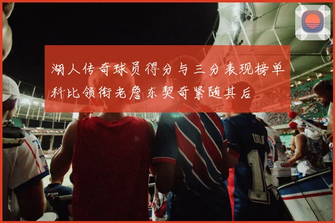 湖人传奇球员得分与三分表现榜单科比领衔老詹东契奇紧随其后