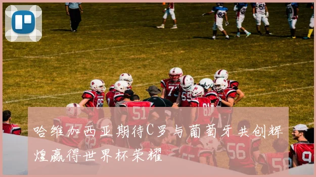 哈维加西亚期待C罗与葡萄牙共创辉煌赢得世界杯荣耀