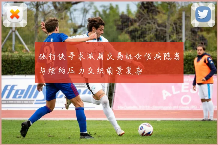 独行侠寻求浓眉交易机会伤病隐患与续约压力交织前景复杂