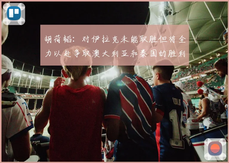 胡荷韬：对伊拉克未能取胜但将全力以赴争取澳大利亚和泰国的胜利