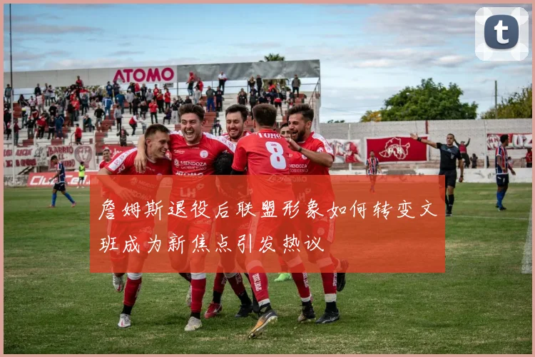 詹姆斯退役后联盟形象如何转变文班成为新焦点引发热议