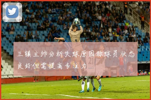 三镇主帅分析失球原因称球员状态良好但需提高专注力