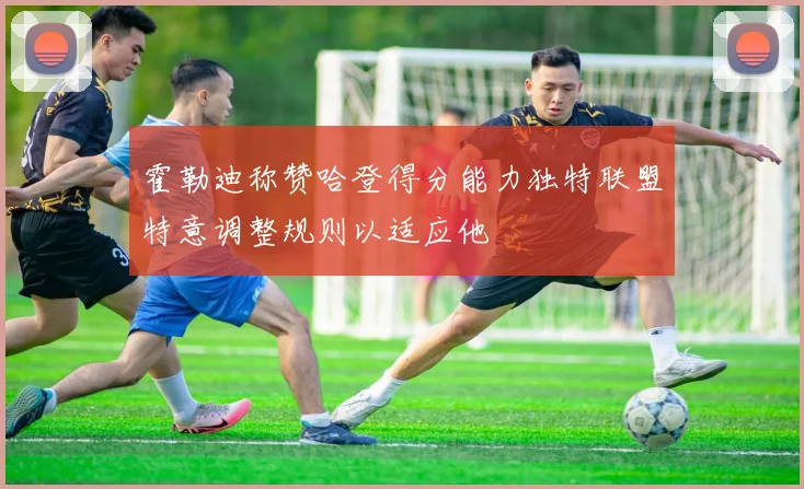 霍勒迪称赞哈登得分能力独特联盟特意调整规则以适应他