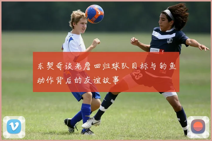 东契奇谈老詹回归球队目标与钓鱼动作背后的友谊故事