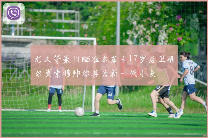 尤文等豪门瞄准本菲卡17岁后卫福尔莫索穆帅称其为新一代小麦