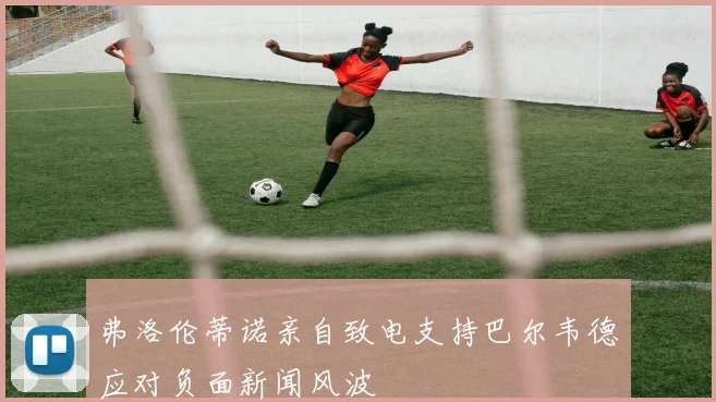 弗洛伦蒂诺亲自致电支持巴尔韦德应对负面新闻风波