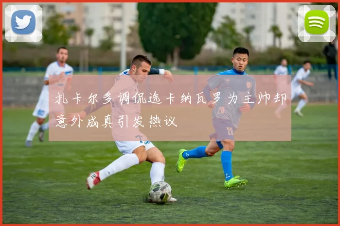 扎卡尔多调侃选卡纳瓦罗为主帅却意外成真引发热议