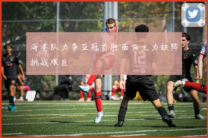 海港队力争亚冠首胜面临主力缺阵挑战艰巨