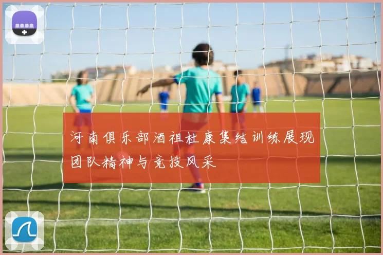 河南俱乐部酒祖杜康集结训练展现团队精神与竞技风采