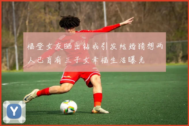 福登女友晒出钻戒引发结婚猜想两人已育有三子女幸福生活曝光