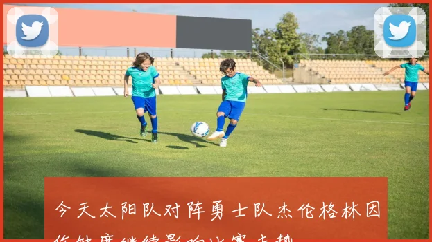 今天太阳队对阵勇士队杰伦格林因伤缺席继续影响比赛走势