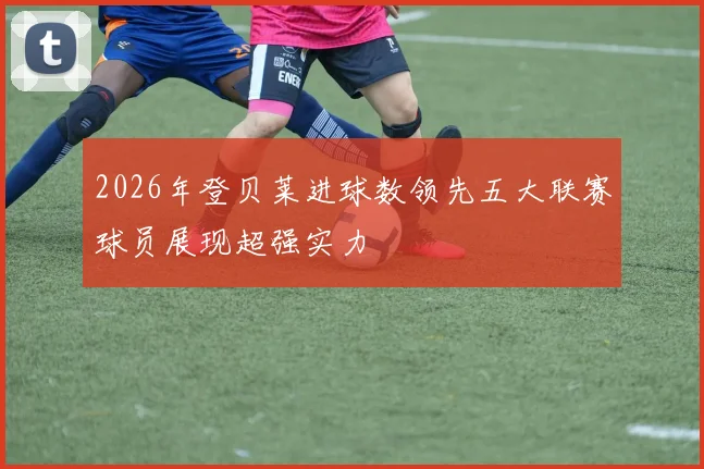 2026年登贝莱进球数领先五大联赛球员展现超强实力