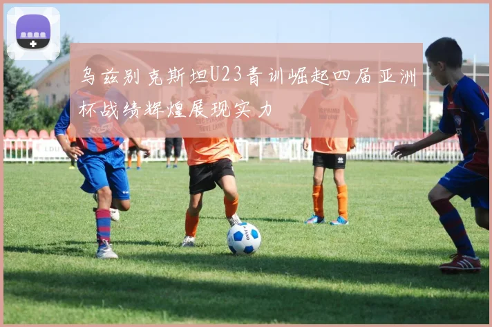 乌兹别克斯坦U23青训崛起四届亚洲杯战绩辉煌展现实力