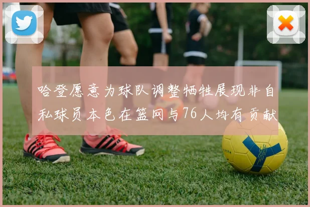 哈登愿意为球队调整牺牲展现非自私球员本色在篮网与76人均有贡献