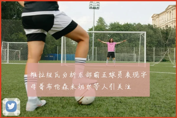 维拉纽瓦分析东部前五球员表现字母哥布伦森米切尔等人引关注