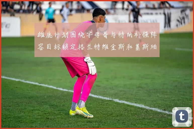 雄鹿计划围绕字母哥与特纳补强阵容目标锁定格兰特维金斯和基斯珀特