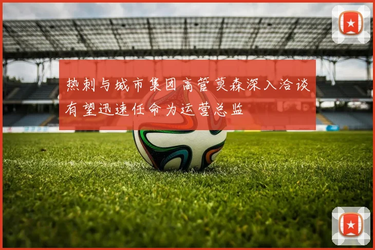 热刺与城市集团高管莫森深入洽谈有望迅速任命为运营总监