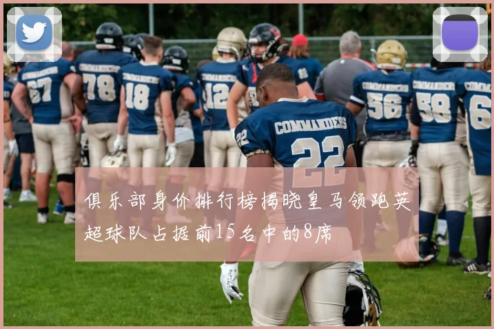 俱乐部身价排行榜揭晓皇马领跑英超球队占据前15名中的8席