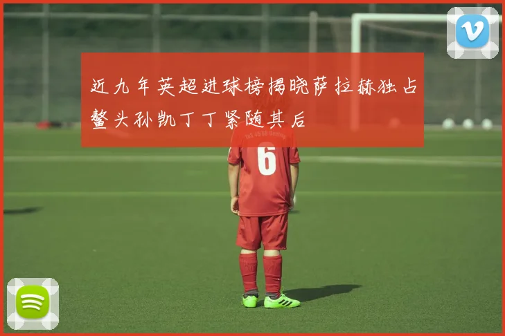 近九年英超进球榜揭晓萨拉赫独占鳌头孙凯丁丁紧随其后