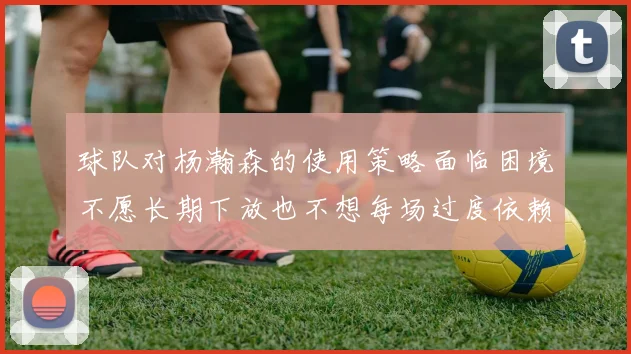 球队对杨瀚森的使用策略面临困境不愿长期下放也不想每场过度依赖