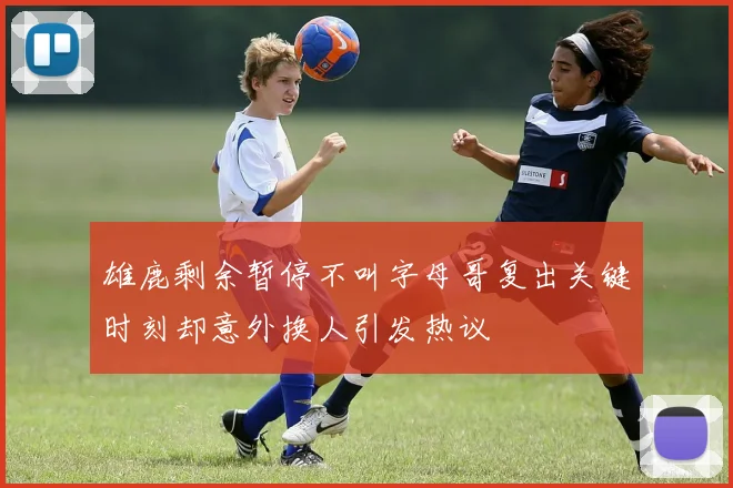 雄鹿剩余暂停不叫字母哥复出关键时刻却意外换人引发热议