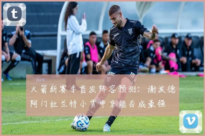 火箭新赛季首发阵容预测：谢泼德阿门杜兰特小贾申京能否成豪强