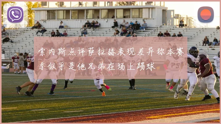 索内斯点评萨拉赫表现差异称本赛季似乎是他兄弟在场上踢球