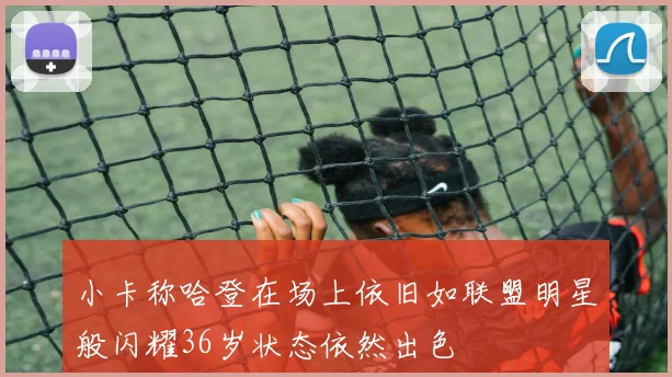 小卡称哈登在场上依旧如联盟明星般闪耀36岁状态依然出色