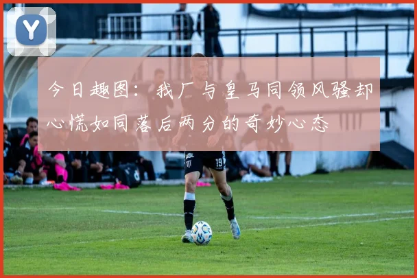 今日趣图：我厂与皇马同领风骚却心慌如同落后两分的奇妙心态